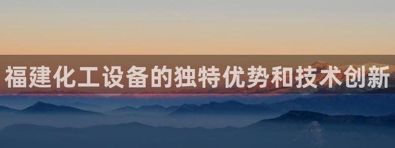 新城平台登陆：福建化工设备的独特优势和技术创新